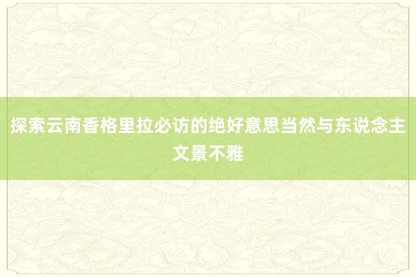 探索云南香格里拉必访的绝好意思当然与东说念主文景不雅