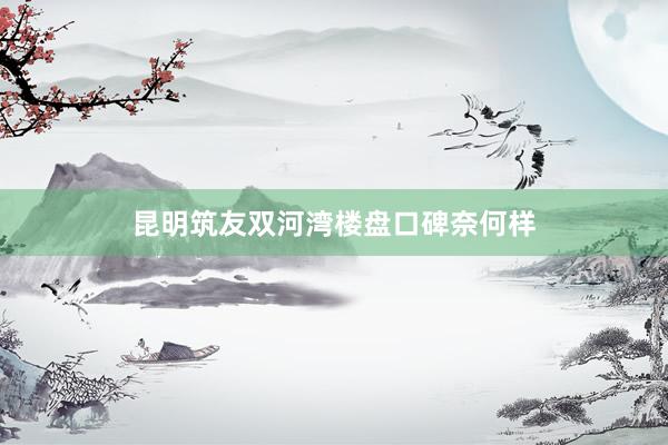昆明筑友双河湾楼盘口碑奈何样