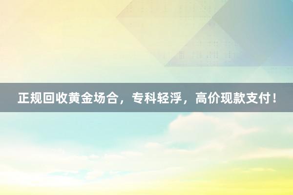 正规回收黄金场合，专科轻浮，高价现款支付！